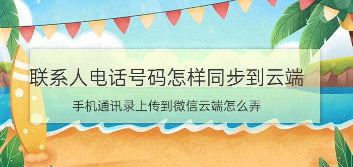 联系人电话号码怎样同步到云端 手机通讯录上传到微信云端怎么弄？